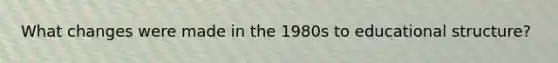 What changes were made in the 1980s to educational structure?