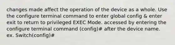 changes made affect the operation of the device as a whole. Use the configure terminal command to enter global config & enter exit to return to privileged EXEC Mode. accessed by entering the configure terminal command (config)# after the device name. ex. Switch(config)#