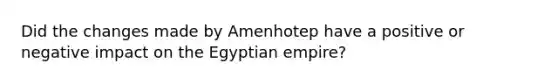 Did the changes made by Amenhotep have a positive or negative impact on the Egyptian empire?