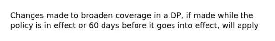 Changes made to broaden coverage in a DP, if made while the policy is in effect or 60 days before it goes into effect, will apply