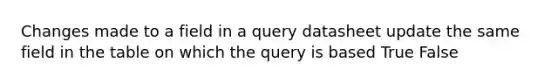 Changes made to a field in a query datasheet update the same field in the table on which the query is based True False