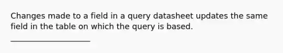 Changes made to a field in a query datasheet updates the same field in the table on which the query is based. ____________________