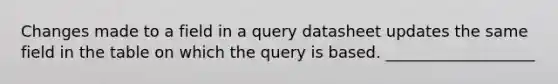 Changes made to a field in a query datasheet updates the same field in the table on which the query is based. ___________________