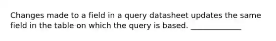 Changes made to a field in a query datasheet updates the same field in the table on which the query is based. _____________