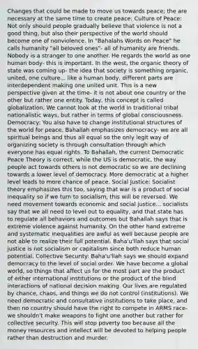 Changes that could be made to move us towards peace; the are necessary at the same time to create peace: Culture of Peace: Not only should people gradually believe that violence is not a good thing, but also their perspective of the world should become one of nonviolence. In "Bahalahs Words on Peace" he calls humanity "all beloved ones"- all of humanity are friends. Nobody is a stranger to one another. He regards the world as one human body- this is important. In the west, the organic theory of state was coming up- the idea that society is something organic, united, one culture... like a human body, different parts are interdependent making one united unit. This is a new perspective given at the time- it is not about one country or the other but rather one entity. Today, this concept is called globalization. We cannot look at the world in traditional tribal nationalistic ways, but rather in terms of global consciousness. Democracy: You also have to change institutional structures of the world for peace. Bahallah emphasizes democracy- we are all spiritual beings and thus all equal so the only legit way of organizing society is through consultation through which everyone has equal rights. To Bahallah, the current Democratic Peace Theory is correct, while the US is democratic, the way people act towards others is not democratic so we are declining towards a lower level of democracy. More democratic at a higher level leads to more chance of peace. Social Justice: Socialist theory emphasizes this too, saying that war is a product of social inequality so if we turn to socialism, this will be reversed. We need movement towards economic and social justice... socialists say that we all need to level out to equality, and that state has to regulate all behaviors and outcomes but Bahallah says that is extreme violence against humanity. On the other hand extreme and systematic inequalities are awful as well because people are not able to realize their full potential. Baha'u'llah says that social justice is not socialism or capitalism since both reduce human potential. Collective Security: Baha'u'llah says we should expand democracy to the level of social order. We have become a global world, so things that affect us for the most part are the product of either international institutions or the product of the blind interactions of national decision making. Our lives are regulated by chance, chaos, and things we do not control (institutions). We need democratic and consultative institutions to take place, and then no country should have the right to compete in ARMS race- we shouldn't make weapons to fight one another but rather for collective security. This will stop poverty too because all the money resources and intellect will be devoted to helping people rather than destruction and murder.