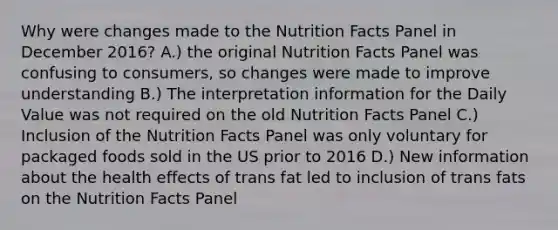 Why were changes made to the Nutrition Facts Panel in December 2016? A.) the original Nutrition Facts Panel was confusing to consumers, so changes were made to improve understanding B.) The interpretation information for the Daily Value was not required on the old Nutrition Facts Panel C.) Inclusion of the Nutrition Facts Panel was only voluntary for packaged foods sold in the US prior to 2016 D.) New information about the health effects of trans fat led to inclusion of trans fats on the Nutrition Facts Panel