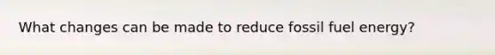 What changes can be made to reduce fossil fuel energy?