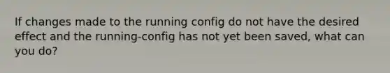 If changes made to the running config do not have the desired effect and the running-config has not yet been saved, what can you do?