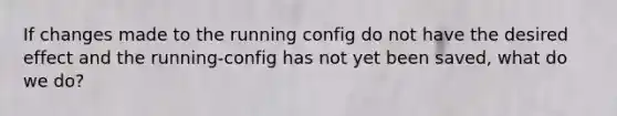 If changes made to the running config do not have the desired effect and the running-config has not yet been saved, what do we do?