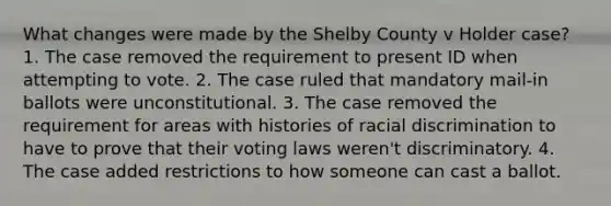 What changes were made by the Shelby County v Holder case? 1. The case removed the requirement to present ID when attempting to vote. 2. The case ruled that mandatory mail-in ballots were unconstitutional. 3. The case removed the requirement for areas with histories of racial discrimination to have to prove that their voting laws weren't discriminatory. 4. The case added restrictions to how someone can cast a ballot.