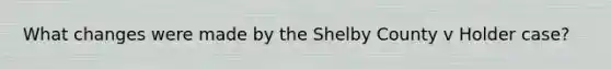 What changes were made by the Shelby County v Holder case?