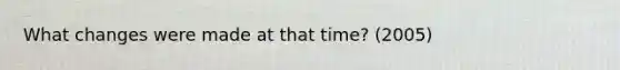 What changes were made at that time? (2005)