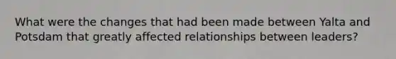 What were the changes that had been made between Yalta and Potsdam that greatly affected relationships between leaders?