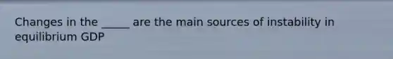 Changes in the _____ are the main sources of instability in equilibrium GDP
