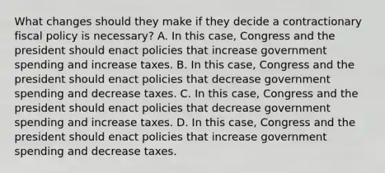 What changes should they make if they decide a contractionary fiscal policy is​ necessary? A. In this​ case, Congress and the president should enact policies that increase government spending and increase taxes. B. In this​ case, Congress and the president should enact policies that decrease government spending and decrease taxes. C. In this​ case, Congress and the president should enact policies that decrease government spending and increase taxes. D. In this​ case, Congress and the president should enact policies that increase government spending and decrease taxes.