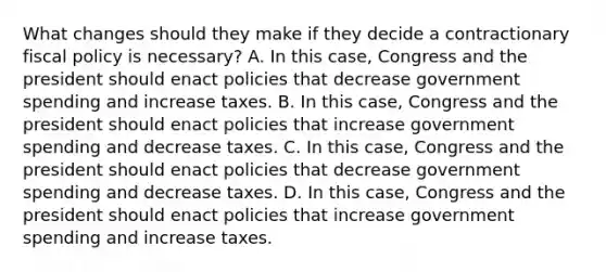 What changes should they make if they decide a contractionary fiscal policy is​ necessary? A. In this​ case, Congress and the president should enact policies that decrease government spending and increase taxes. B. In this​ case, Congress and the president should enact policies that increase government spending and decrease taxes. C. In this​ case, Congress and the president should enact policies that decrease government spending and decrease taxes. D. In this​ case, Congress and the president should enact policies that increase government spending and increase taxes.