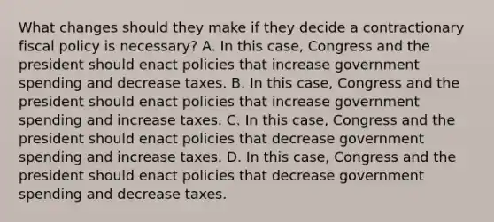 What changes should they make if they decide a contractionary fiscal policy is​ necessary? A. In this​ case, Congress and the president should enact policies that increase government spending and decrease taxes. B. In this​ case, Congress and the president should enact policies that increase government spending and increase taxes. C. In this​ case, Congress and the president should enact policies that decrease government spending and increase taxes. D. In this​ case, Congress and the president should enact policies that decrease government spending and decrease taxes.