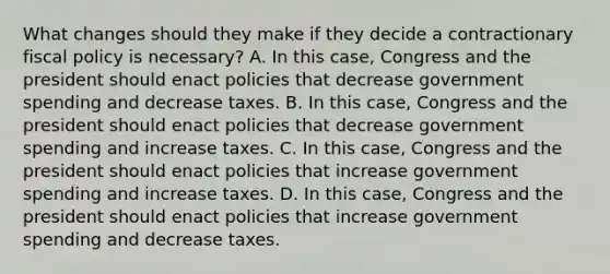 What changes should they make if they decide a contractionary fiscal policy is necessary? A. In this case, Congress and the president should enact policies that decrease government spending and decrease taxes. B. In this case, Congress and the president should enact policies that decrease government spending and increase taxes. C. In this case, Congress and the president should enact policies that increase government spending and increase taxes. D. In this case, Congress and the president should enact policies that increase government spending and decrease taxes.