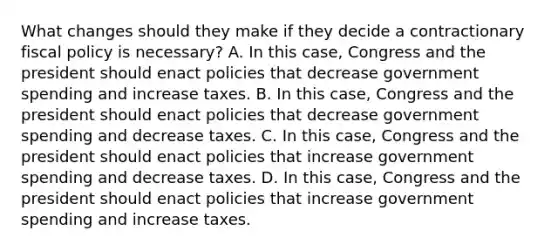 What changes should they make if they decide a contractionary fiscal policy is​ necessary? A. In this​ case, Congress and the president should enact policies that decrease government spending and increase taxes. B. In this​ case, Congress and the president should enact policies that decrease government spending and decrease taxes. C. In this​ case, Congress and the president should enact policies that increase government spending and decrease taxes. D. In this​ case, Congress and the president should enact policies that increase government spending and increase taxes.