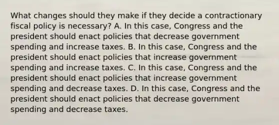 What changes should they make if they decide a contractionary fiscal policy is​ necessary? A. In this​ case, Congress and the president should enact policies that decrease government spending and increase taxes. B. In this​ case, Congress and the president should enact policies that increase government spending and increase taxes. C. In this​ case, Congress and the president should enact policies that increase government spending and decrease taxes. D. In this​ case, Congress and the president should enact policies that decrease government spending and decrease taxes.