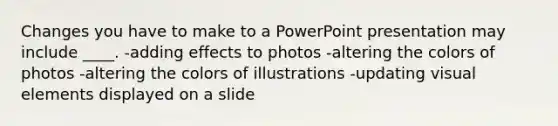 Changes you have to make to a PowerPoint presentation may include ____. -adding effects to photos -altering the colors of photos -altering the colors of illustrations -updating visual elements displayed on a slide