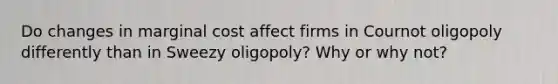 Do changes in marginal cost affect firms in Cournot oligopoly differently than in Sweezy oligopoly? Why or why not?