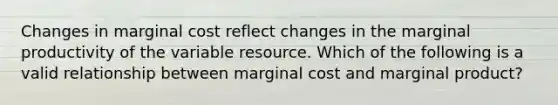 Changes in marginal cost reflect changes in the marginal productivity of the variable resource. Which of the following is a valid relationship between marginal cost and marginal product?