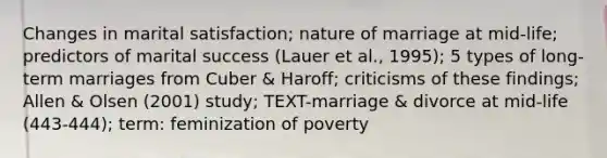 Changes in marital satisfaction; nature of marriage at mid-life; predictors of marital success (Lauer et al., 1995); 5 types of long-term marriages from Cuber & Haroff; criticisms of these findings; Allen & Olsen (2001) study; TEXT-marriage & divorce at mid-life (443-444); term: feminization of poverty