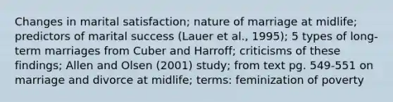 Changes in marital satisfaction; nature of marriage at midlife; predictors of marital success (Lauer et al., 1995); 5 types of long-term marriages from Cuber and Harroff; criticisms of these findings; Allen and Olsen (2001) study; from text pg. 549-551 on marriage and divorce at midlife; terms: feminization of poverty