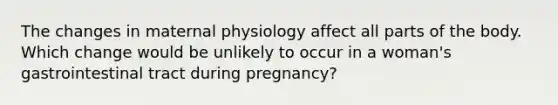 The changes in maternal physiology affect all parts of the body. Which change would be unlikely to occur in a woman's gastrointestinal tract during pregnancy?