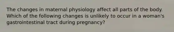 The changes in maternal physiology affect all parts of the body. Which of the following changes is unlikely to occur in a woman's gastrointestinal tract during pregnancy?