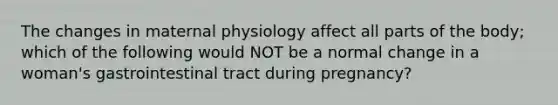 The changes in maternal physiology affect all parts of the body; which of the following would NOT be a normal change in a woman's gastrointestinal tract during pregnancy?