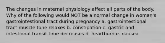 The changes in maternal physiology affect all parts of the body. Why of the following would NOT be a normal change in woman's gastrointestional tract during pregnancy a. gastrointestional tract muscle tone relaxes b. constipation c. gastric and intestional transit time decreases d. heartburn e. nausea