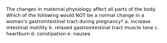 The changes in maternal physiology affect all parts of the body. Which of the following would NOT be a normal change in a woman's gastrointestinal tract during pregnancy? a. increase intestinal motility b. relaxed gastrointestinal tract muscle tone c. heartburn d. constipation e. nausea