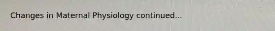 Changes in Maternal Physiology continued...