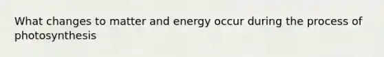 What changes to matter and energy occur during the process of photosynthesis