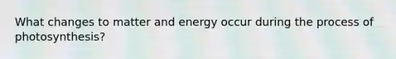 What changes to matter and energy occur during the process of photosynthesis?