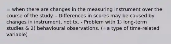 = when there are changes in the measuring instrument over the course of the study. - Differences in scores may be caused by changes in instrument, not tx. - Problem with 1) long-term studies & 2) behavioural observations. (=a type of time-related variable)