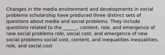 Changes in the media environment and developments in social problems scholarship have produced three distinct sets of questions about media and social problems. They include questions related to the ______. content, role, and emergence of new social problems role, social cost, and emergence of new social problems social cost, content, and inequalities inequalities, role, and social cost