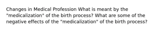 Changes in Medical Profession What is meant by the "medicalization" of the birth process? What are some of the negative effects of the "medicalization" of the birth process?