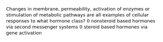 Changes in membrane, permeability, activation of enzymes or stimulation of metabolic pathways are all examples of cellular responses to what hormone class? 0 nonsteroid based hormones via second messenger systems 0 steroid based hormones via gene activation