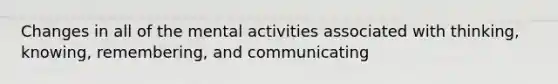 Changes in all of the mental activities associated with thinking, knowing, remembering, and communicating