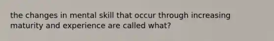 the changes in mental skill that occur through increasing maturity and experience are called what?