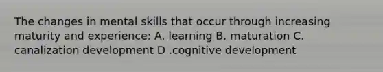 The changes in mental skills that occur through increasing maturity and experience: A. learning B. maturation C. canalization development D .cognitive development