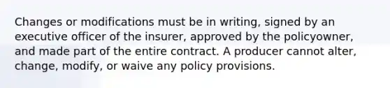 Changes or modifications must be in writing, signed by an executive officer of the insurer, approved by the policyowner, and made part of the entire contract. A producer cannot alter, change, modify, or waive any policy provisions.