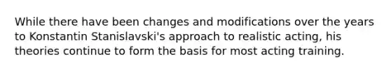 While there have been changes and modifications over the years to Konstantin Stanislavski's approach to realistic acting, his theories continue to form the basis for most acting training.