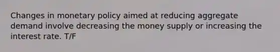 Changes in monetary policy aimed at reducing aggregate demand involve decreasing the money supply or increasing the interest rate. T/F