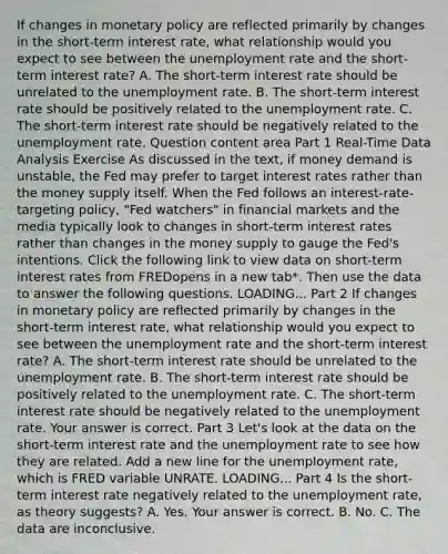 If changes in monetary policy are reflected primarily by changes in the​ short-term interest​ rate, what relationship would you expect to see between the unemployment rate and the​ short-term interest​ rate? A. The​ short-term interest rate should be unrelated to the unemployment rate. B. The​ short-term interest rate should be positively related to the unemployment rate. C. The​ short-term interest rate should be negatively related to the unemployment rate. Question content area Part 1 ​Real-Time Data Analysis Exercise As discussed in the​ text, if money demand is​ unstable, the Fed may prefer to target interest rates rather than the money supply itself. When the Fed follows an​ interest-rate-targeting policy,​ "Fed watchers" in financial markets and the media typically look to changes in​ short-term interest rates rather than changes in the money supply to gauge the​ Fed's intentions. Click the following link to view data on​ short-term interest rates from FREDopens in a new tab​*. Then use the data to answer the following questions. LOADING... Part 2 If changes in monetary policy are reflected primarily by changes in the​ short-term interest​ rate, what relationship would you expect to see between the unemployment rate and the​ short-term interest​ rate? A. The​ short-term interest rate should be unrelated to the unemployment rate. B. The​ short-term interest rate should be positively related to the unemployment rate. C. The​ short-term interest rate should be negatively related to the unemployment rate. Your answer is correct. Part 3 ​Let's look at the data on the​ short-term interest rate and the unemployment rate to see how they are related. Add a new line for the unemployment​ rate, which is FRED variable UNRATE. LOADING... Part 4 Is the​ short-term interest rate negatively related to the unemployment​ rate, as theory​ suggests? A. Yes. Your answer is correct. B. No. C. The data are inconclusive.