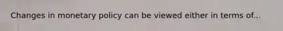 Changes in monetary policy can be viewed either in terms of...
