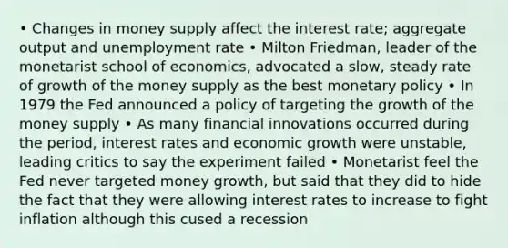 • Changes in money supply affect the interest rate; aggregate output and unemployment rate • Milton Friedman, leader of the monetarist school of economics, advocated a slow, steady rate of growth of the money supply as the best monetary policy • In 1979 the Fed announced a policy of targeting the growth of the money supply • As many financial innovations occurred during the period, interest rates and economic growth were unstable, leading critics to say the experiment failed • Monetarist feel the Fed never targeted money growth, but said that they did to hide the fact that they were allowing interest rates to increase to fight inflation although this cused a recession